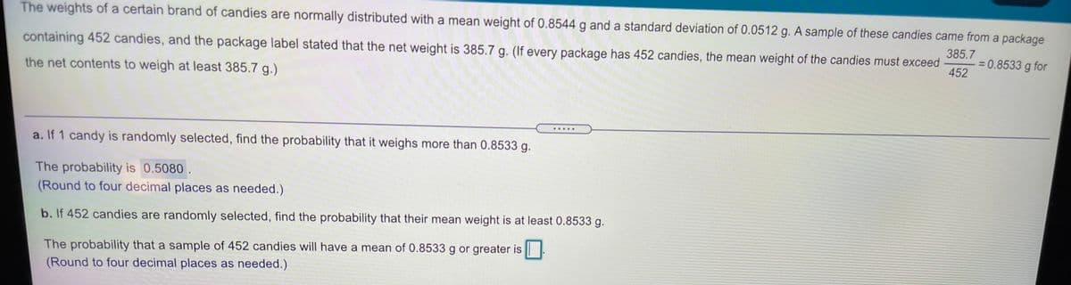 The weights of a certain brand of candies are normally distributed with a mean weight of 0.8544 g and a standard deviation of 0.0512 g. A sample of these candies came from a package
containing 452 candies, and the package label stated that the net weight is 385.7 g. (If every package has 452 candies, the mean weight of the candies must exceed
385.7
= 0.8533 g for
452
the net contents to weigh at least 385.7 g.)
......
a. If 1 candy is randomly selected, find the probability that it weighs more than 0.8533 g.
The probability is 0.5080.
(Round to four decimal places as needed.)
b. If 452 candies are randomly selected, find the probability that their mean weight is at least 0.8533 g.
The probability that a sample of 452 candies will have a mean of 0.8533 g or greater is ||
(Round to four decimal places as needed.)
