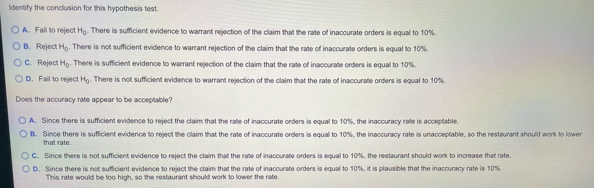 Identify the conclusion for this hypothesis test.
O A. Fail to reject Ho. There is sufficient evidence to warrant rejection of the claim that the rate of inaccurate orders is equal to 10%.
OB. Reject Ho. There is not sufficient evidence to warrant rejection of the claim that the rate of inaccurate orders is equal to 10%.
OC. Reject Ho. There is sufficient evidence to warrant rejection of the claim that the rate of inaccurate orders is equal to 10%.
O D. Fail to reject Ho. There is not sufficient evidence to warrant rejection of the claim that the rate of inaccurate orders is equal to 10%.
Does the accuracy rate appear to be acceptable?
O A. Since there is sufficient evidence to reject the claim that the rate of inaccurate orders is equal to 10%, the inaccuracy rate is acceptable.
O B. Since there is sufficient evidence to reject the claim that the rate of inaccurate orders is equal to 10%, the inaccuracy rate is unacceptable, so the restaurant should work to lower
that rate.
OC. Since there is not sufficient evidence to reject the claim that the rate of inaccurate orders is equal to 10%, the restaurant should work to increase that rate.
O D. Since there is not sufficient evidence to reject the claim that the rate of inaccurate orders is equal to 10%, it is plausible that the inaccuracy rate is 10%.
This rate would be too high, so the restaurant should work to lower the rate.
