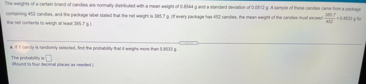 The weights of a certain brand of candies are normally distributed with a mean weight of 0.8544 g and a standard deviation of 0.0512 g. A sample of these candies came from a package
385.7
= 0.8533 g for
452
containing 452 candies, and the package label stated that the net weight is 385.7 g. (If every package has 452 candies, the mean weight of the candies must exceed
the net contents to weigh at least 385.7 g.)
.....
a. If 1 candy is randomly selected, find the probability that it weighs more than 0.8533 g.
The probability is|.
(Round to four decimal places as needed.)
