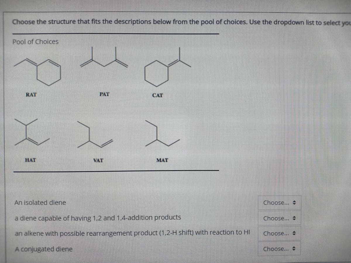 Choose the structure that fits the descriptions below from the pool of choices. Use the dropdown list to select you
Pool of Choices
RAT
PAT
CAT
HAT
VAT
MAT
An isolated idiene
Choose...
a diene capable of having 1,2 and 1,4-addition products
Choose..
an alkene with possible rearrangement product (1,2-H shift) with reaction to HI
Choose..
A conjugated diene
Choose..
