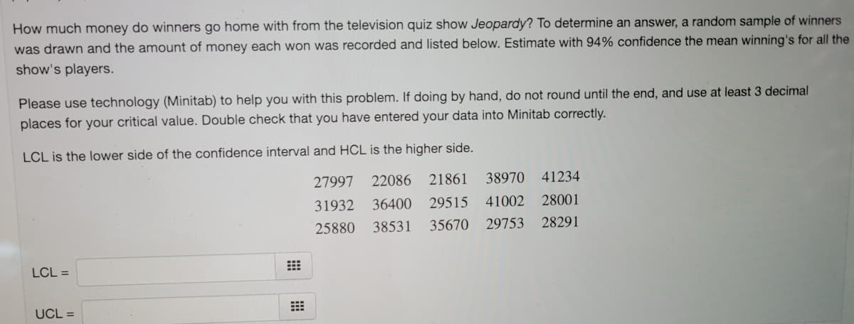How much money do winners go home with from the television quiz show Jeopardy? To determine an answer, a random sample of winners
was drawn and the amount of money each won was recorded and listed below. Estimate with 94% confidence the mean winning's for all the
show's players.
Please use technology (Minitab) to help you with this problem. If doing by hand, do not round until the end, and use at least 3 decimal
places for your critical value. Double check that you have entered your data into Minitab correctly.
LCL is the lower side of the confidence interval and HCL is the higher side.
27997
22086
21861
38970
41234
31932
36400
29515
41002
28001
25880
38531
35670
29753
28291
LCL =
UCL =

