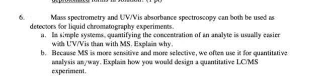 6.
Mass spectrometry and UV/Vis absorbance spectroscopy can both be used as
detectors for liquid chromatography experiments.
a. In simple systems, quantifying the concentration of an analyte is usually easier
with UV/Vis than with MS. Explain why.
b. Because MS is more sensitive and more selective, we often use it for quantitative
analysis anyway. Explain how you would design a quantitative LC/MS
experiment.
