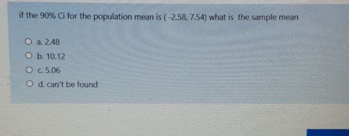 if the 90% Ci for the population mean is ( -2.58, 7.54) what is the sample mean
O a. 2.48
Оb. 10.12
O c. 5.06
O d. can't be found
