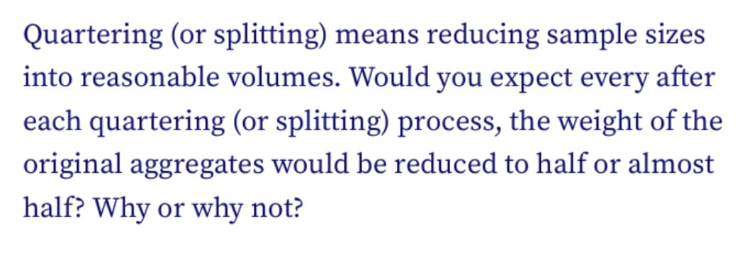 Quartering (or splitting) means reducing sample sizes
into reasonable volumes. Would you expect every after
each quartering (or splitting) process, the weight of the
original aggregates would be reduced to half or almost
half? Why or why not?
