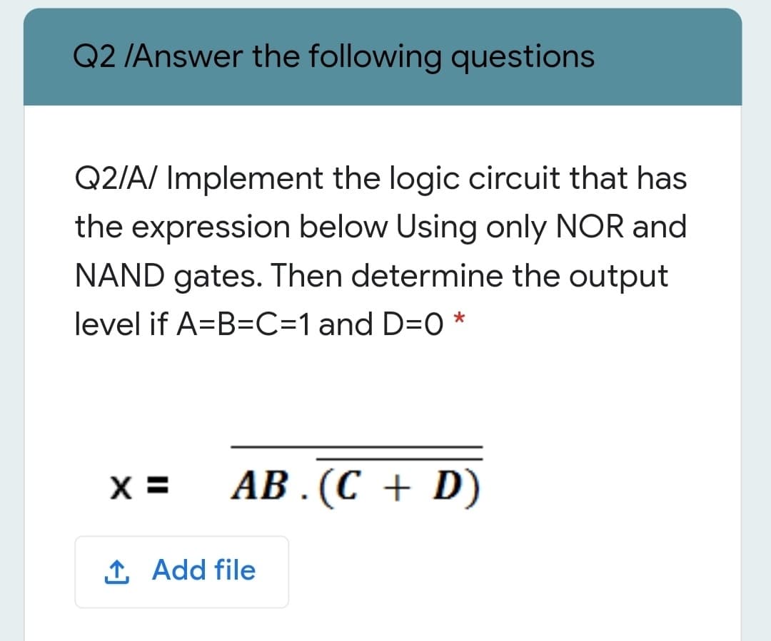 Q2 /Answer the following questions
Q2/A/ Implement the logic circuit that has
the expression below Using only NOR and
NAND gates. Then determine the output
level if A=B=C=1 and D=0 *
X =
АВ. (С + D)
1 Add file
