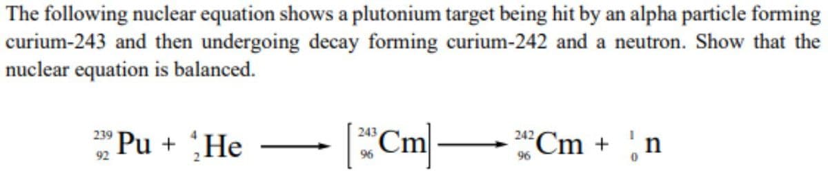 The following nuclear equation shows a plutonium target being hit by an alpha particle forming
curium-243 and then undergoing decay forming curium-242 and a neutron. Show that the
nuclear equation is balanced.
Pu + He
Cm|
239
243
Cm + n
242
92
96
96

