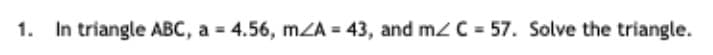 1. In triangle ABC, a = 4.56, mZA = 43, and mz C = 57. Solve the triangle.
