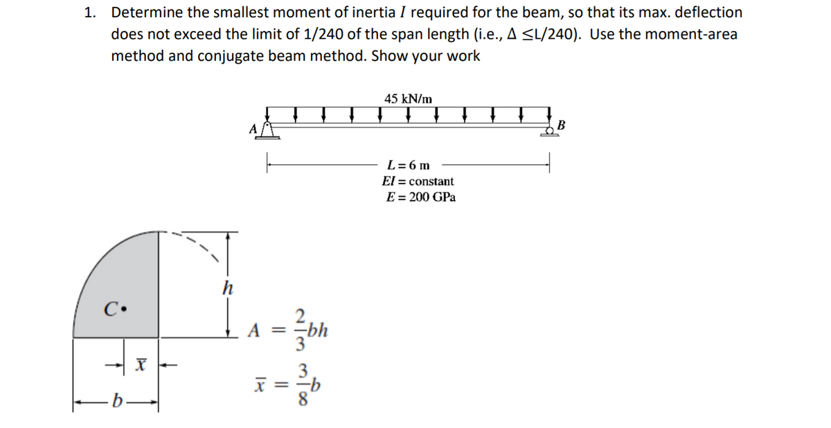1. Determine the smallest moment of inertia I required for the beam, so that its max. deflection
does not exceed the limit of 1/240 of the span length (i.e., A <L/240). Use the moment-area
method and conjugate beam method. Show your
work
45 kN/m
B
L= 6 m
El = constant
E = 200 GPa
h
C•
A =
-bh
3
=-b
8
