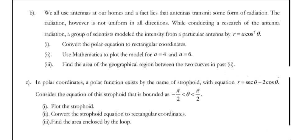 b).
We all use antennas at our homes and a fact lies that antennas transmit some form of radiation. The
radiation, however is not uniform in all directions. While conducting a research of the antenna
radiation, a group of scientists modeled the intensity from a particular antenna by r= acos? 0.
().
Convert the polar equation to rectangular coordinates.
(ii).
Use Mathematica to plot the model for a = 4 and a = 6.
(ii).
Find the area of the geographical region between the two curves in past (ii).
c). In polar coordinates, a polar function exists by the name of strophoid, with equationr=sec 0-2 cos 0.
Consider the equation of this strophoid that is bounded as
<0<:
(1). Plot the strophoid.
(ii). Convert the strophoid equation to rectangular coordinates.
(iii). Find the area enclosed by the loop.
