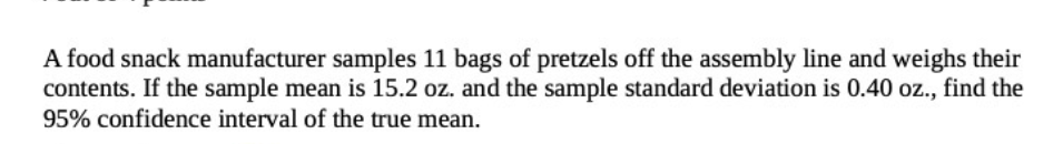 A food snack manufacturer samples 11 bags of pretzels off the assembly line and weighs their
contents. If the sample mean is 15.2 oz. and the sample standard deviation is 0.40 oz., find the
95% confidence interval of the true mean.
