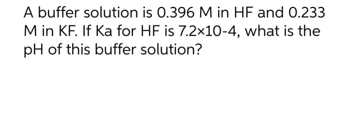 A buffer solution is 0.396 M in HF and 0.233
M in KF. If Ka for HF is 7.2x10-4, what is the
pH of this buffer solution?