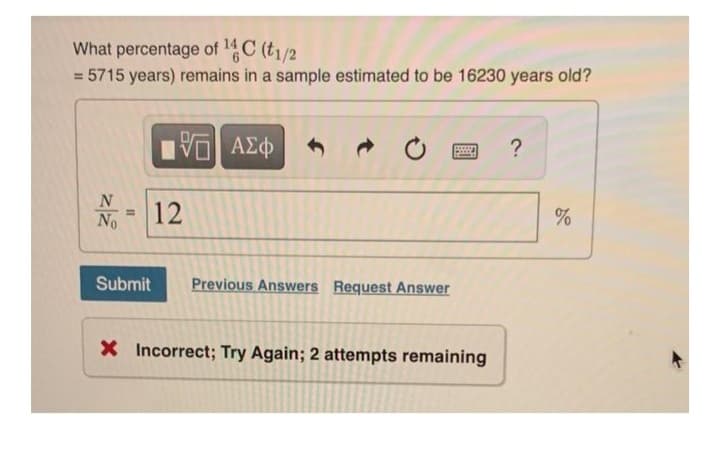 What percentage of ¹4 C (t1/2
= 5715 years) remains in a sample estimated to be 16230 years old?
N
No
Submit
VE ΑΣΦ
12
Previous Answers Request Answer
Bw
X Incorrect; Try Again; 2 attempts remaining
?
%