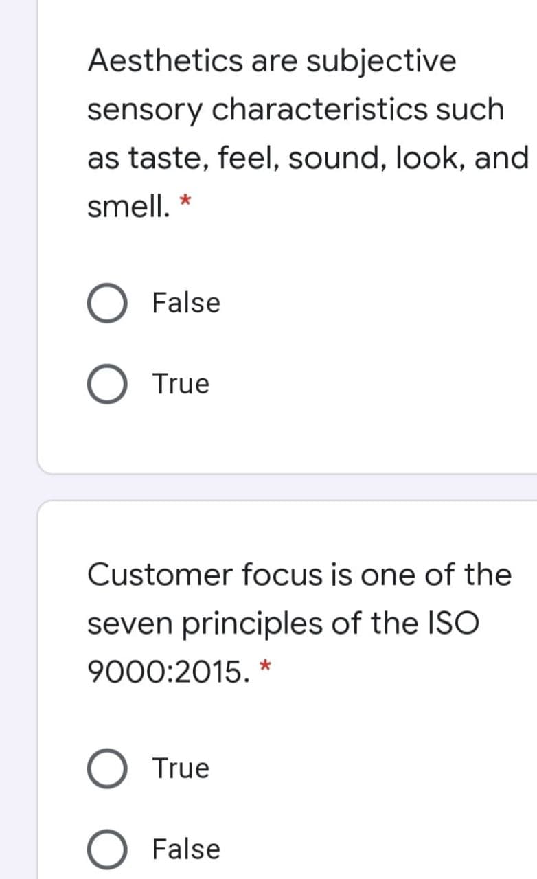 Aesthetics are subjective
sensory characteristics such
as taste, feel, sound, look, and
smell. *
O False
O True
Customer focus is one of the
seven principles of the ISO
9000:2015. *
True
O False
