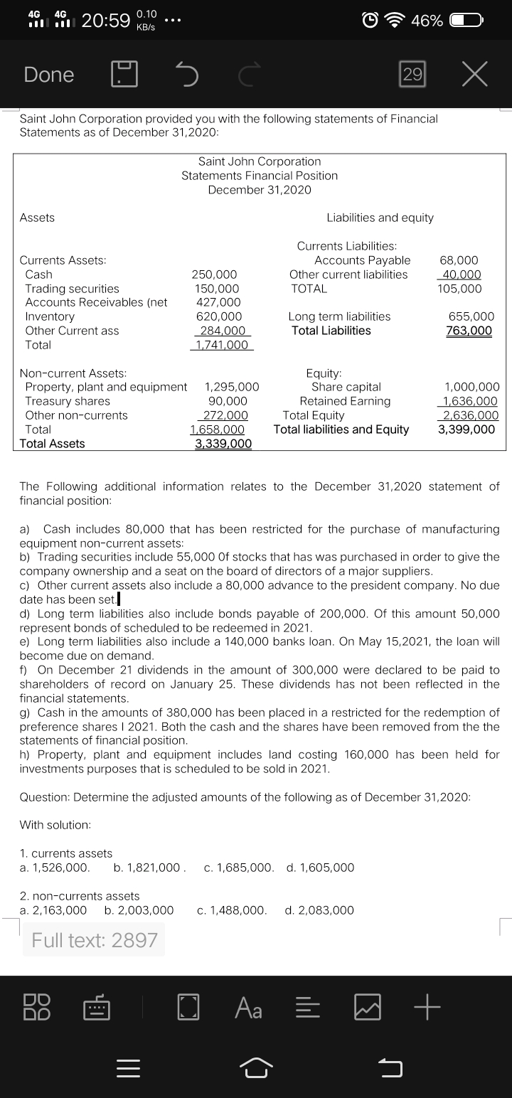 4G 4G
0.10
20:59
46%
KB/s
Done
29
Saint John Corporation provided you with the following statements of Financial
Statements as of December 31,2020:
Saint John Corporation
Statements Financial Position
December 31,2020
Assets
Liabilities and equity
Currents Liabilities:
Accounts Payable
Other current liabilities
Currents Assets:
68,000
Cash
250,000
40,000
105,000
150,000
427,000
Trading securities
Accounts Receivables (net
Inventory
Other Current ass
ТОTAL
Long term liabilities
Total Liabilities
620,000
655,000
763,000
284,000
1,741,000
Total
Non-current Assets:
Equity:
Share capital
Retained Earning
Total Equity
Total liabilities and Equity
1,000,000
1,636,000
2,636,000
3,399,000
Property, plant and equipment
Treasury shares
1,295,000
90,000
Other non-currents
272,000
1,658,000
3,339,000
Total
Total Assets
The Following additional information relates to the December 31,2020 statement of
financial position:
Cash includes 80,000 that has been restricted for the purchase of manufacturing
equipment non-current assets:
b) Trading securities include 55,000 Of stocks that has was purchased in order to give the
company ownership and a seat on the board of directors of a major suppliers.
c) Other current assets also include a 80,000 advance to the president company. No due
date has been set.
d) Long term liabilities also include bonds payable of 200,000. Of this amount 50,000
represent bonds of scheduled to be redeemed in 2021.
e) Long term liabilities also include a 140,000 banks loan. On May 15,2021, the loan will
a)
become due on demand.
f) On December 21 dividends in the amount of 300,000 were declared to be paid to
shareholders of record on January 25. These dividends has not been reflected in the
financial statements.
g) Cash in the amounts of 380,000 has been placed in a restricted for the redemption of
preference shares I 2021. Both the cash and the shares have been removed from the the
statements of financial position.
h) Property, plant and equipment includes land costing 160,000 has been held for
investments purposes that is scheduled to be sold in 2021.
Question: Determine the adjusted amounts of the following as of December 31,2020:
With solution:
1. currents assets
a. 1,526,000.
b. 1,821,000 .
c. 1,685,000. d. 1,605,000
2. non-currents assets
a. 2,163,000
b. 2,003,000
c. 1,488,000.
d. 2,083,000
Full text: 2897
Aa =
II
