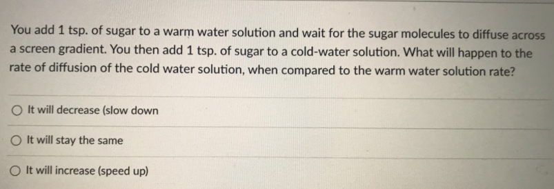 You add 1 tsp. of sugar to a warm water solution and wait for the sugar molecules to diffuse across
a screen gradient. You then add 1 tsp. of sugar to a cold-water solution. What will happen to the
rate of diffusion of the cold water solution, when compared to the warm water solution rate?
O It will decrease (slow down
O It will stay the same
O It will increase (speed up)
