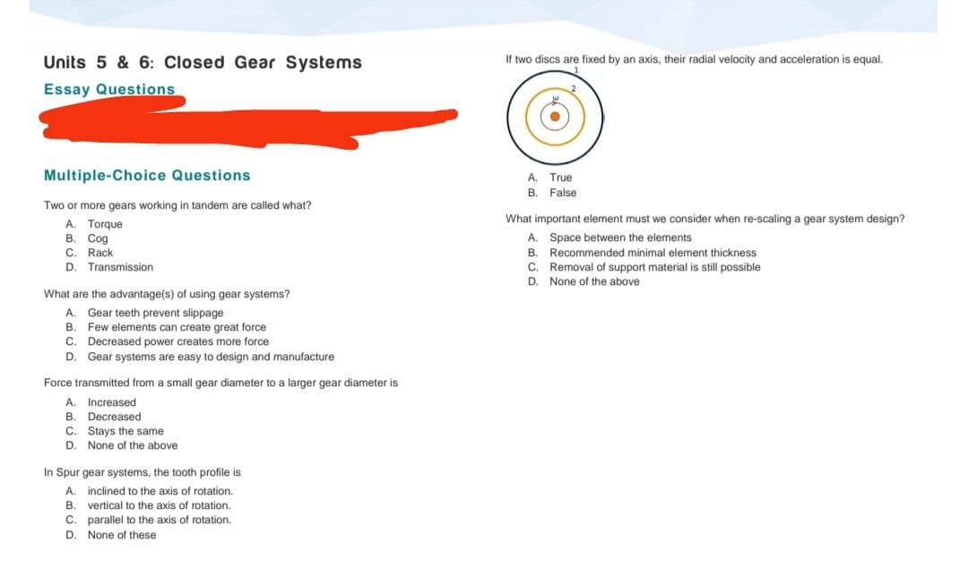 Units 5 & 6: Closed Gear Systems
If two discs are fixed by an axis, their radial velocity and acceleration
equal.
Essay Questions
Multiple-Choice Questions
A. True
B. False
Two or more gears working in tandem are called what?
What important element must we consider when re-scaling a gear system design?
A. Torque
В. Сод
C. Rack
D. Transmission
A. Space between the elements
B. Recommended minimal element thickness
C. Removal of support material is still possible
D. None of the above
What are the advantage(s) of using gear systems?
Gear teeth prevent slippage
Few elements can create great force
C. Decreased power creates more force
Gear systems are easy to design and manufacture
A.
В.
D.
Force transmitted from a small gear diameter to a larger gear diameter is
A. Increased
B. Decreased
C. Stays the same
D.
None of the above
In Spur gear systems, the tooth profile is
A. inclined to the axis of rotation.
B. vertical to the axis of rotation.
C. parallel to the axis of rotation.
D. None of these
