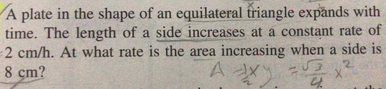 A plate in the shape of an equilateral friangle expănds with
time. The length of a side increases at a constant rate of
2 cm/h. At what rate is the area increasing when a side is
8 cm?
