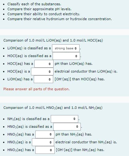 Classify each of the substances.
• Compare their approximate pH levels.
• Compare their ability to conduct electricity.
• Compare their relative hydronium or hydroxide concentration.
Comparison of 1.0 mol/L LIOH(aq) and 1.0 mol/L HOCI(aq)
• LiOH(aq) is classified as a
strong base
• HOCI(aq) is classified as a
• HOCI (aq) has a
+ pH than LiOH(aq) has.
• HOCI (aq) is a
+ electrical conductor than LiOH(aq) is.
[OH(aq)] than HOCI (aq) has.
LiOH(aq) has a
Please answer all parts of the question.
Comparison of 1.0 mol/L HNO3(aq) and 1.0 mol/L NH3(aq)
NH3(aq) is classified as a
• HNO3(aq) is classified as a
.
HNO3(aq) has a
pH than NH3(aq) has.
.
HNO3(aq) is a
+ electrical conductor than NH3(aq) is.
HNO3(aq) has a
[OH (aq)] than NH3(aq) has.