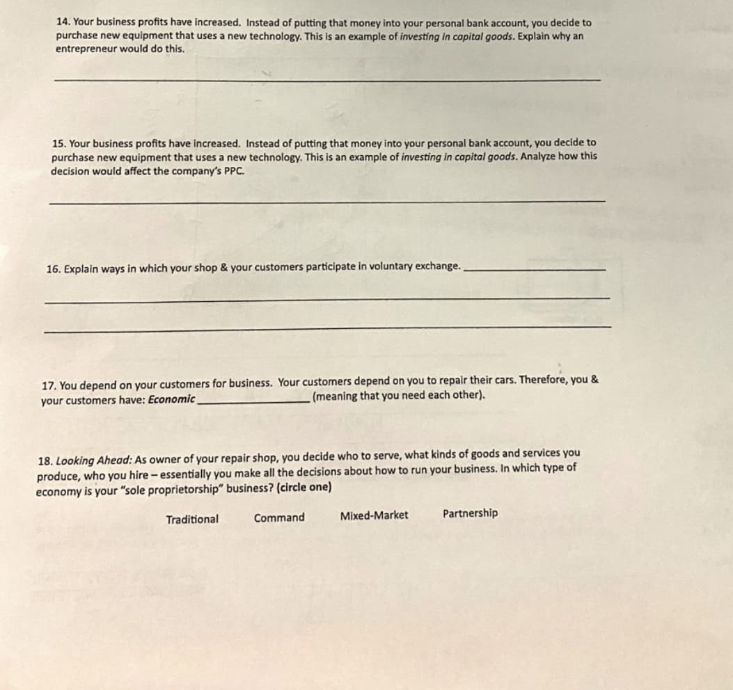 14. Your business profits have increased. Instead of putting that money into your personal bank account, you decide to
purchase new equipment that uses a new technology. This is an example of investing in capital goods. Explain why an
entrepreneur would do this.
15. Your business profits have increased. Instead of putting that money into your personal bank account, you decide to
purchase new equipment that uses a new technology. This is an example of investing in capital goods. Analyze how this
decision would affect the company's PPC.
16. Explain ways in which your shop & your customers participate in voluntary exchange.
17. You depend on your customers for business. Your customers depend on you to repair their cars. Therefore, you &
(meaning that you need each other).
your customers have: Economic
18. Looking Ahead: As owner of your repair shop, you decide who to serve, what kinds of goods and services you
produce, who you hire - essentially you make all the decisions about how to run your business. In which type of
economy is your "sole proprietorship" business? (circle one)
Traditional
Command
Mixed-Market
Partnership

