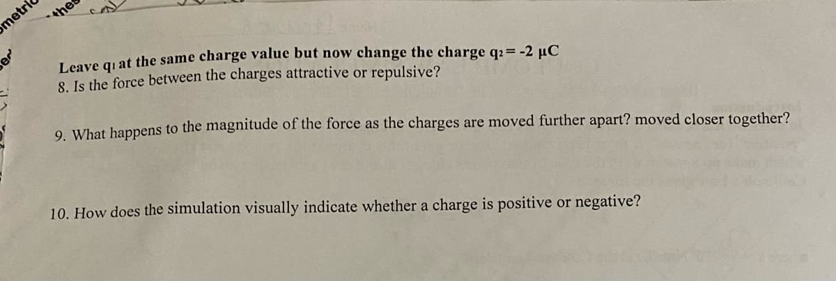 metri
thes
Leave giat the same charge value but now change the charge q2= -2 µC
8. Is the force between the charges attractive or repulsive?
9 What happens to the magnitude of the force as the charges are moved further apart? moved closer together?
10. How does the simulation visually indicate whether a charge is positive or negative?
