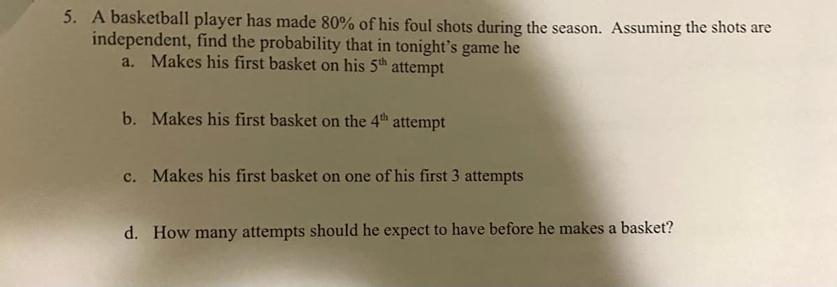 5. A basketball player has made 80% of his foul shots during the season. Assuming the shots are
independent, find the probability that in tonight's game he
a. Makes his first basket on his 5th attempt
b. Makes his first basket on the 4th attempt
c. Makes his first basket on one of his first 3 attempts
d. How many attempts should he expect to have before he makes a basket?
