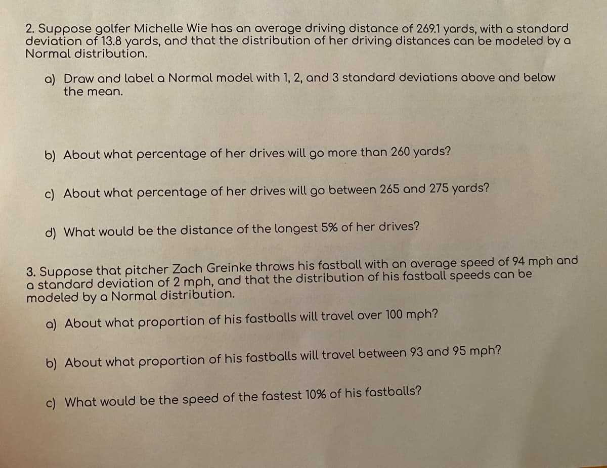 2. Suppose golfer Michelle Wie has an average driving distance of 269.1 yards, with a standard
deviation of 13.8 yards, and that the distribution of her driving distances can be modeled by a
Normal distribution.
a) Draw and label a Normal model with 1, 2, and 3 standard deviations above and below
the mean.
b) About what percentage of her drives will go more than 260 yards?
c) About what percentage of her drives will go between 265 and 275 yards?
d) What would be the distance of the longest 5% of her drives?
3. Suppose that pitcher Zach Greinke throws his fastball with an average speed of 94 mph and
a standard deviation of 2 mph, and that the distribution of his fastball speeds can be
modeled by a Normal distribution.
a) About what proportion of his fastballs will travel over 100 mph?
b) About what proportion of his fastballs will travel between 93 and 95 mph?
c) What would be the speed of the fastest 10% of his fastballs?
