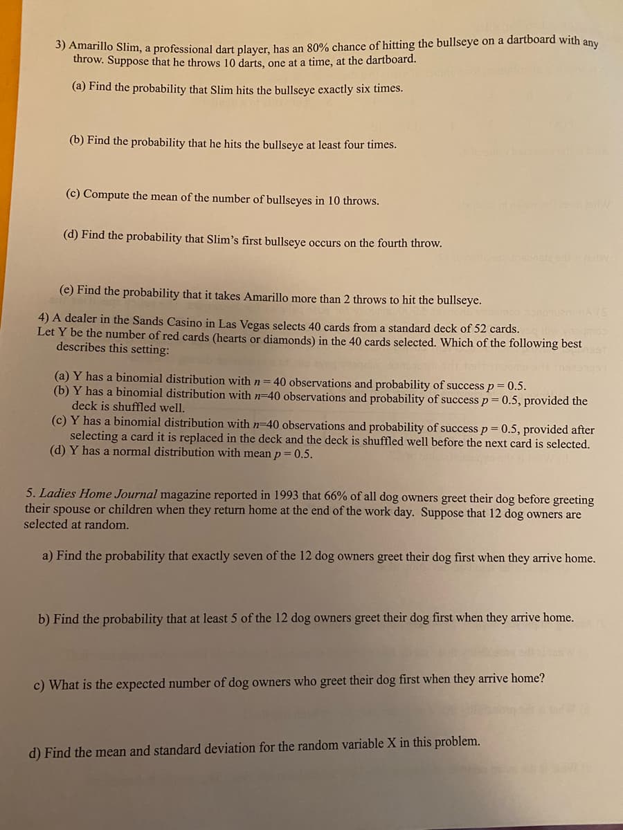 5) Amarillo Slim, a professional dart plaver, has an 80% chance of hitting the bullseye on a dartboard with any
throw. Suppose that he throws 10 darts, one at a time, at the dartboard.
(a) Find the probability that Slim hits the bullseye exactly six times.
(b) Find the probability that he hits the bullseye at least four times.
(c) Compute the mean of the number of bullseyes in 10 throws.
(d) Find the probability that Slim's first bullseye occurs on the fourth throw.
(e) Find the probability that it takes Amarillo more than 2 throws to hit the bullseye.
DA (S
4) A dealer in the Sands Casino in Las Vegas selects 40 cards from a standard deck of 52 cards.
Let Y be the number of red cards (hearts or diamonds) in the 40 cards selected. Which of the following best
describes this setting:
coubou
(a) Y has a binomial distribution with n=40 observations and probability of success p = 0.5.
(b) Y has a binomial distribution with n-40 observations and probability of success p= 0.5, provided the
deck is shuffled well.
(c) Y has a binomial distribution with n-40 observations and probability of success p = 0.5, provided after
selecting a card it is replaced in the deck and the deck is shuffled well before the next card is selected.
(d) Y has a normal distribution with mean p= 0.5.
5. Ladies Home Journal magazine reported in 1993 that 66% of all dog owners greet their dog before greeting
their spouse or children when they return home at the end of the work day. Suppose that 12 dog owners are
selected at random.
a) Find the probability that exactly seven of the 12 dog owners greet their dog first when they arrive home.
b) Find the probability that at least 5 of the 12 dog owners greet their dog first when they arrive home.
c) What is the expected number of dog owners who greet their dog first when they arrive home?
d) Find the mean and standard deviation for the random variable X in this problem.
