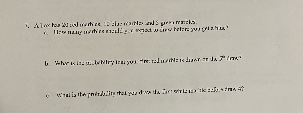 7. A box has 20 red marbles, 10 blue marbles and 5 green marbles.
a.
How many marbles should you expect to-draw before you get a blue?
b. What is the probability that your first red marble is drawn on the 5th draw?
c. What is the probability that you draw the first white marble before draw 4?
