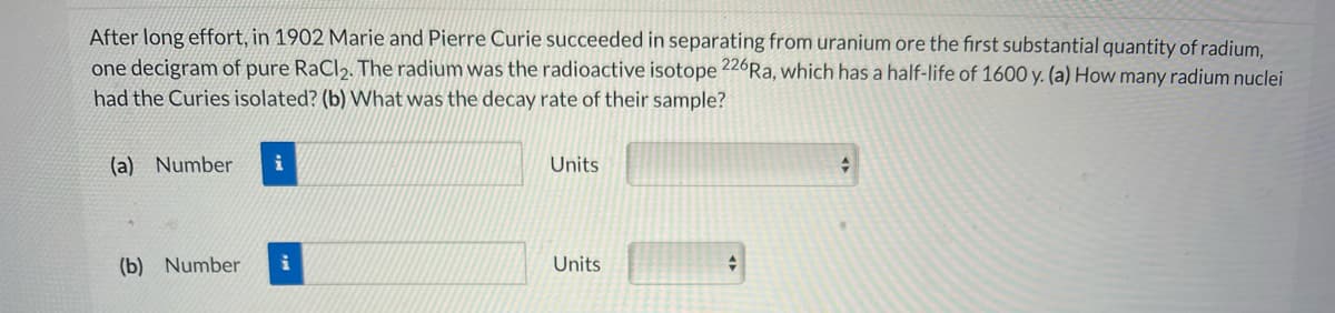 After long effort, in 1902 Marie and Pierre Curie succeeded in separating from uranium ore the first substantial quantity of radium,
one decigram of pure RaCl2. The radium was the radioactive isotope 226Ra, which has a half-life of 1600 y. (a) How many radium nuclei
had the Curies isolated? (b) What was the decay rate of their sample?
(a) Number
i
Units
(b) Number
i
Units
