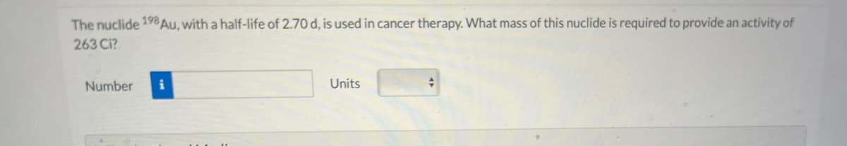 The nuclide 198 Au, with a half-life of 2.70 d, is used in cancer therapy. What mass of this nuclide is required to provide an activity of
263 Ci?
Number
Units
