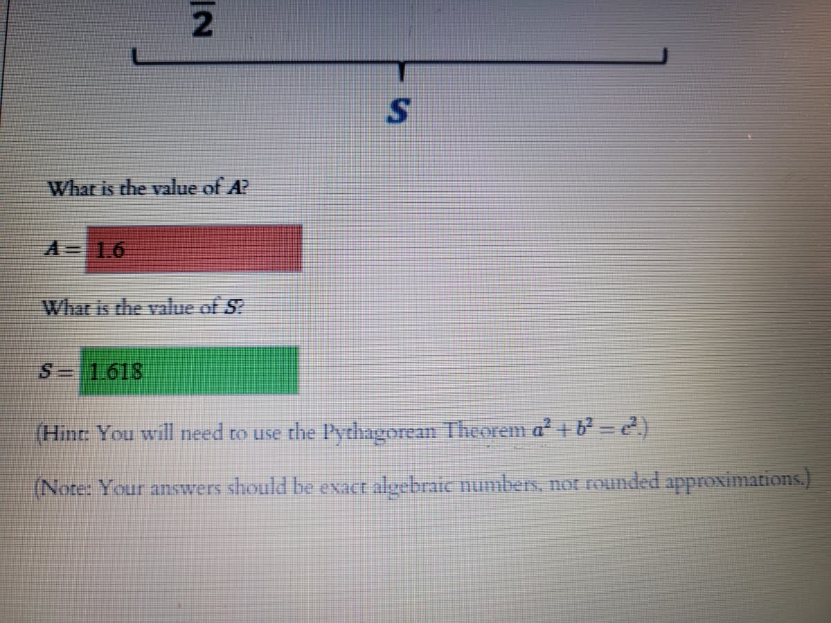 What is the value of A?
A 16
Whar is the value of S?
S= 1618
(Hint: You will need to use the Pythagorean Theorem a² + b = e)
(Note: Your answers should be exact algebraic numbers, not rounded approximations.)

