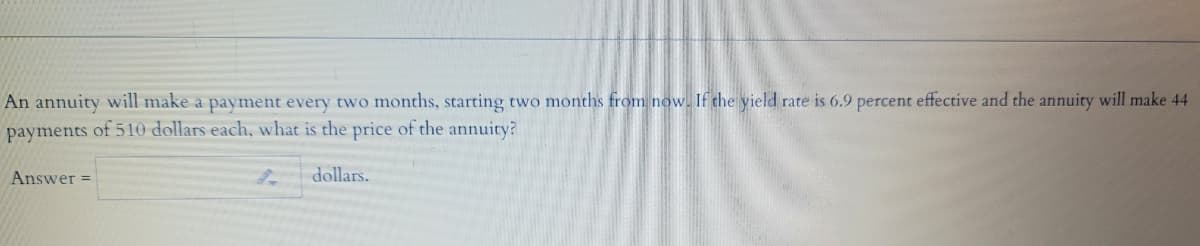 An annuity will make a payment every two months, starting two months from now. If the yield rate is 6.9 percent effective and the annuity will make 44
payments of 510 dollars each, what is the price of the annuity?
Answer =
dollars.
