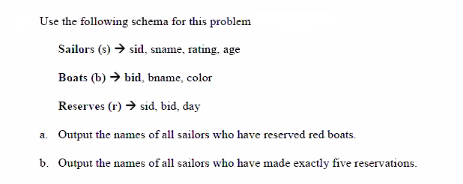 Use the following schema for this problem
Sailors (s) → sid, sname, rating, age
Boats (b) > bid, bname, color
Reserves (r) → sid, bid, day
a. Output the names of all sailors who have reserved red boats.
b. Output the names of all sailors who have made exactly five reservations.
