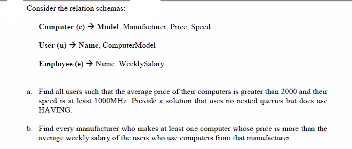 Consider the relation schemas:
Computer (c) → Model, Manufacturer, Price, Speed
User (u) → Name, ComputerModel
Employee (e) → Name, WeeklySalary
a. Find all users such that the average price of their computers is greater than 2000 and their
speed is at least 1000MHZ. Provide a solution that uses no nested queries but does use
HAVING.
b. Find every manufacturer who makes at least one computer whose price is more than the
average weekly salary of the users who use computers from that manufacturer.
