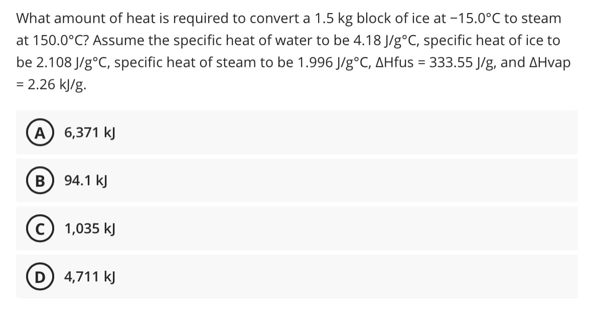 What amount of heat is required to convert a 1.5 kg block of ice at -15.0°C to steam
at 150.0°C? Assume the specific heat of water to be 4.18 J/g°C, specific heat of ice to
be 2.108 J/g°C, specific heat of steam to be 1.996 J/g°C, AHfus = 333.55 J/g, and AHvap
= 2.26 kJ/g.
%3D
А) 6,371 kJ
В
94.1 kJ
1,035 kJ
D 4,711 k)
