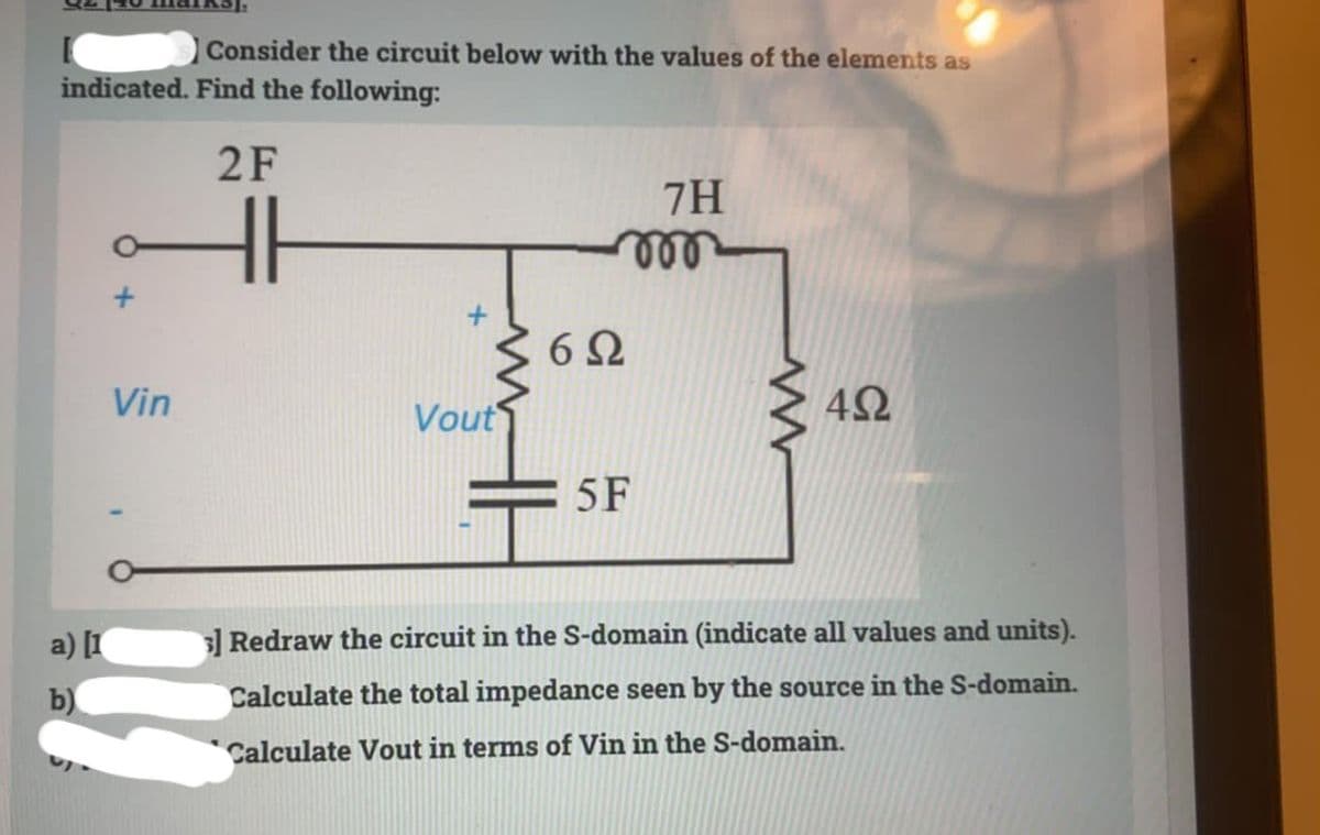 Consider the circuit below with the values of the elements as
indicated. Find the following:
2F
7H
ll
Vin
Vout
5 F
a) [I
3] Redraw the circuit in the S-domain (indicate all values and units).
b)
Calculate the total impedance seen by the source in the S-domain.
Calculate Vout in terms of Vin in the S-domain.

