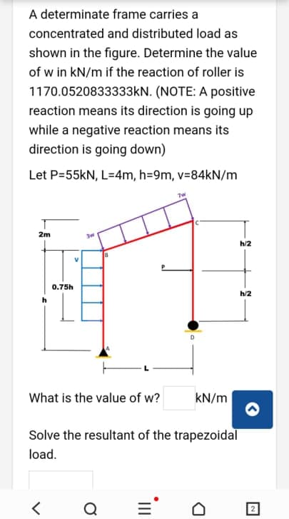 A determinate frame carries a
concentrated and distributed load as
shown in the figure. Determine the value
of w in kN/m if the reaction of roller is
1170.0520833333KN. (NOTE: A positive
reaction means its direction is going up
while a negative reaction means its
direction is going down)
Let P=55kN, L=4m, h=9m, v=84KN/m
2m
h/2
V
0.75h
h/2
What is the value of w?
kN/m
Solve the resultant of the trapezoidal
load.
Q
II
