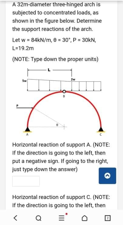 A 32m-diameter three-hinged arch is
subjected to concentrated loads, as
shown in the figure below. Determine
the support reactions of the arch.
Let w = 84kN/m, 8 = 30°, P = 30kN,
L=19.2m
(NOTE: Type down the proper units)
2w
5w
Horizontal reaction of support A. (NOTE:
If the direction is going to the left, then
put a negative sign. If going to the right,
just type down the answer)
Horizontal reaction of support C. (NOTE:
If the direction is going to the left, then
