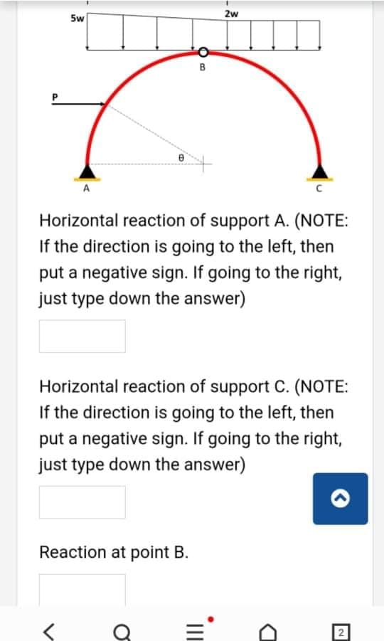 2w
5w
B
A
Horizontal reaction of support A. (NOTE:
If the direction is going to the left, then
put a negative sign. If going to the right,
just type down the answer)
Horizontal reaction of support C. (NOTE:
If the direction is going to the left, then
put a negative sign. If going to the right,
just type down the answer)
Reaction at point B.
2
