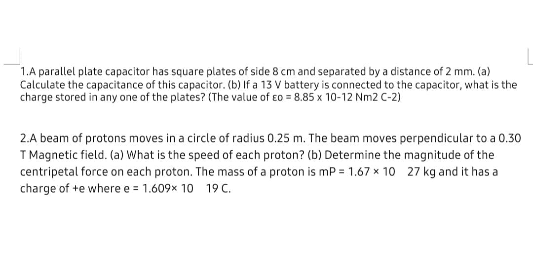 1.A parallel plate capacitor has square plates of side 8 cm and separated by a distance of 2 mm. (a)
Calculate the capacitance of this capacitor. (b) If a 13 V battery is connected to the capacitor, what is the
charge stored in any one of the plates? (The value of ɛo = 8.85 x 10-12 Nm2 C-2)
2.A beam of protons moves in a circle of radius 0.25 m. The beam moves perpendicular to a 0.30
T Magnetic field. (a) What is the speed of each proton? (b) Determine the magnitude of the
centripetal force on each proton. The mass of a proton is mP = 1.67 x 10 27 kg and it has a
charge of +e where e = 1.609x 10
19 C.
