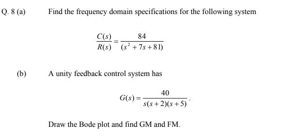 Q. 8 (a)
Find the frequency domain specifications for the following system
84
C(s).
R(s) (s² + 7s +81)
(b)
A unity feedback control system has
40
G(s) =
s(s+2)(s+5)
Draw the Bode plot and find GM and FM.

