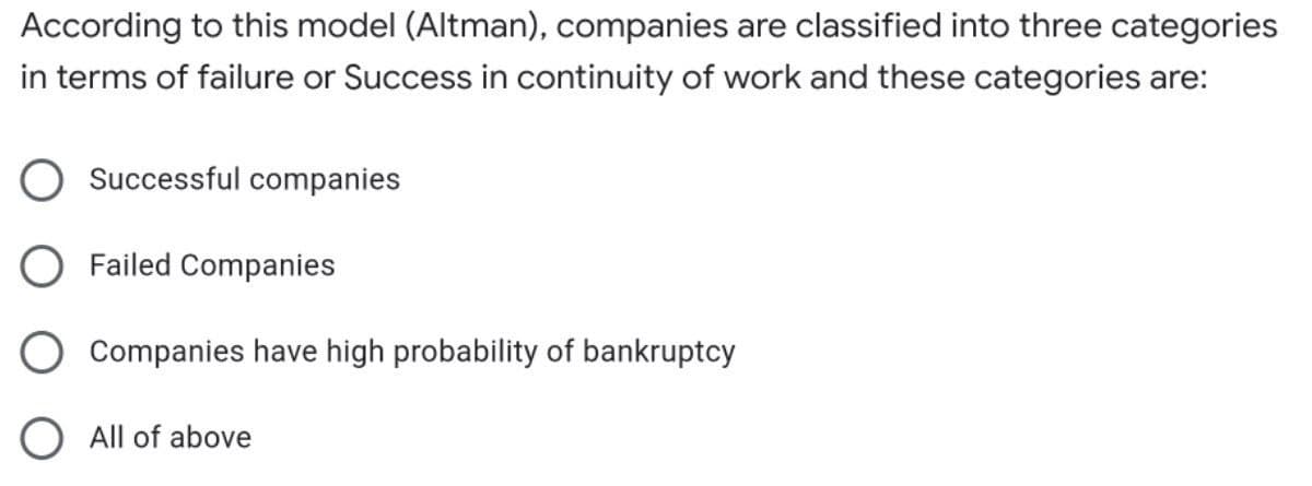 According to this model (Altman), companies are classified into three categories
in terms of failure or Success in continuity of work and these categories are:
Successful companies
Failed Companies
Companies have high probability of bankruptcy
All of above
