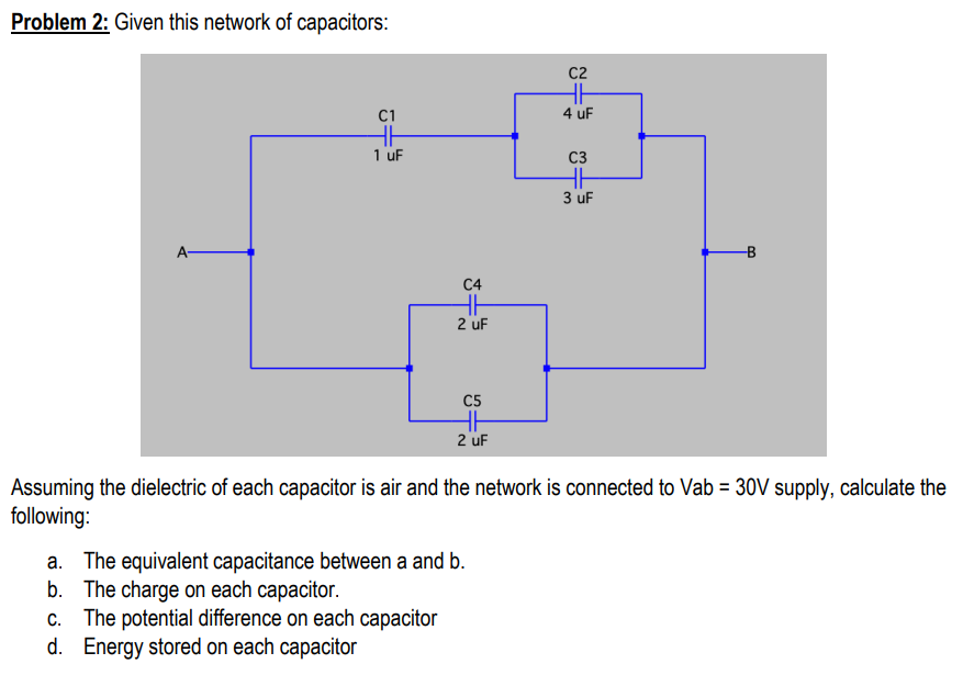 Problem 2: Given this network of capacitors:
C2
HE
4 uF
C1
1 uF
C3
3 uF
A-
C4
2 uF
C5
2 uF
Assuming the dielectric of each capacitor is air and the network is connected to Vab = 30V supply, calculate the
following:
a. The equivalent capacitance between a and b.
b. The charge on each capacitor.
c. The potential difference on each capacitor
d. Energy stored on each capacitor
