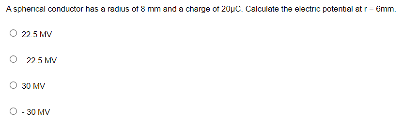 A spherical conductor has a radius of 8 mm and a charge of 20µC. Calculate the electric potential at r = 6mm.
O 22.5 MV
O - 22.5 MV
30 MV
O - 30 MV
