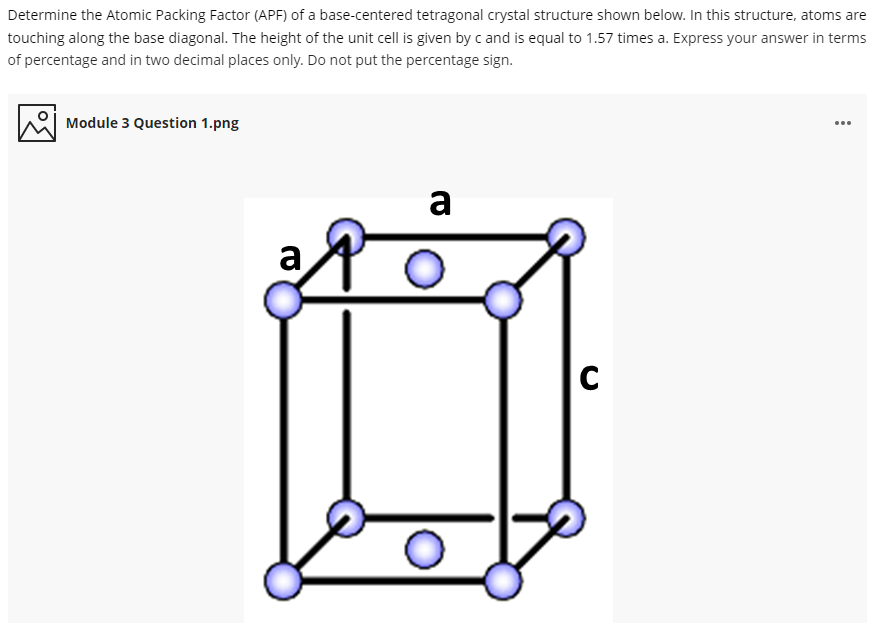 Determine the Atomic Packing Factor (APF) of a base-centered tetragonal crystal structure shown below. In this structure, atoms are
touching along the base diagonal. The height of the unit cell is given by c and is equal to 1.57 times a. Express your answer in terms
of percentage and in two decimal places only. Do not put the percentage sign.
Module 3 Question 1.png
a
a
