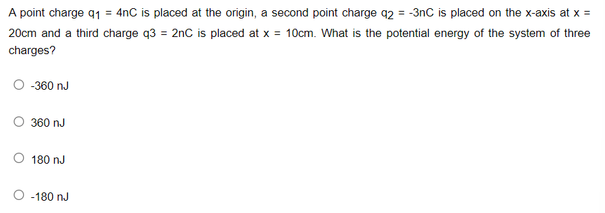 A point charge q1 = 4nC is placed at the origin, a second point charge q2 = -3nC is placed on the x-axis at x =
%3D
20cm and a third charge q3 = 2nC is placed at x =
10cm. What is the potential energy of the system of three
charges?
-360 nJ
360 nJ
O 180 nJ
O -180 nJ
