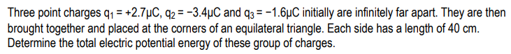 Three point charges q, = +2.7µC, q2 =-3.4µC and q3 = -1.6µC initially are infinitely far apart. They are then
brought together and placed at the corners of an equilateral triangle. Each side has a length of 40 cm.
Determine the total electric potential energy of these group of charges.
