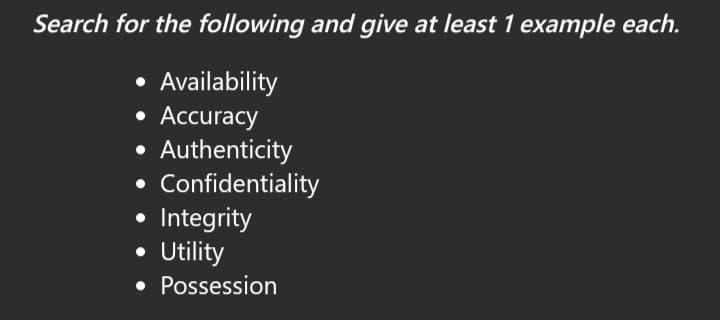 Search for the following and give at least 1 example each.
Availability
• Accuracy
Authenticity
Confidentiality
Integrity
• Utility
• Possession
