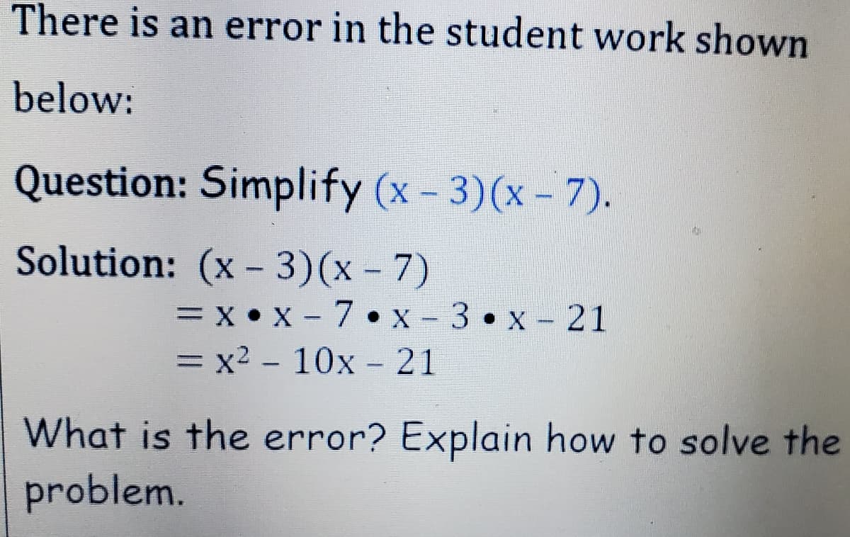There is an error in the student work shown
below:
Question: Simplify (x- 3)(x - 7).
Solution: (x - 3)(x – 7)
= x • x - 7 •x -3•x- 21
= x2 - 10x -21
What is the error? Explain how to solve the
problem.
