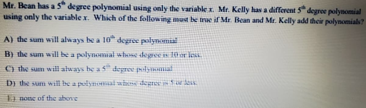 Mr. Bean has a 5 degree polynomial using only the variable x. Mr. Kelly has a different 5 degree polynomial
using only the variable x. Which of the following must be me ifr Mr. Bean and Mr. Kelly add their polynomials?
A) the sum will always be a 10" degree polynonisi
B) the sum will be a polynomial whose degree is 10 er less.
) the sum will always be a 5 degree polyioma
Di the sum will be a polynomal whose degree is Sor less.
VA nonc of the above
